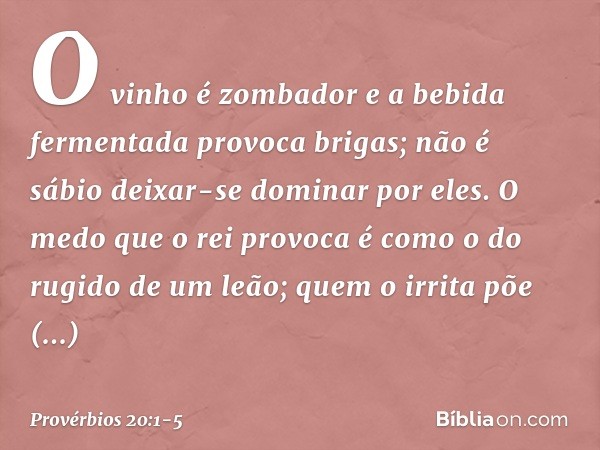 O vinho é zombador
e a bebida fermentada provoca brigas;
não é sábio deixar-se dominar por eles. O medo que o rei provoca
é como o do rugido de um leão;
quem o 