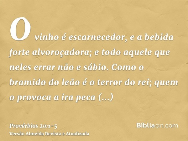 O vinho é escarnecedor, e a bebida forte alvoroçadora; e todo aquele que neles errar não e sábio.Como o bramido do leão é o terror do rei; quem o provoca a ira 