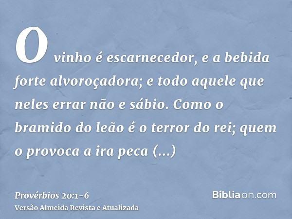 O vinho é escarnecedor, e a bebida forte alvoroçadora; e todo aquele que neles errar não e sábio.Como o bramido do leão é o terror do rei; quem o provoca a ira 