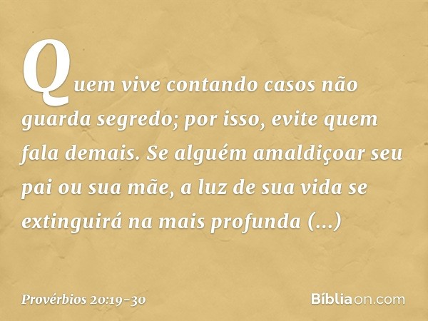 Quem vive contando casos
não guarda segredo;
por isso, evite quem fala demais. Se alguém amaldiçoar seu pai ou sua mãe,
a luz de sua vida se extinguirá
na mais 