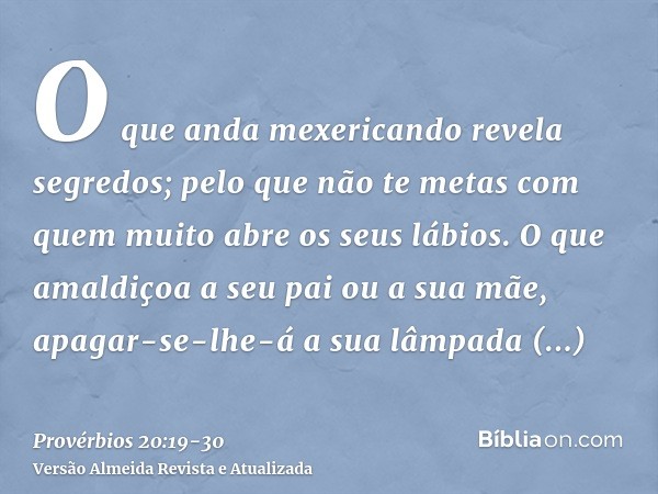 O que anda mexericando revela segredos; pelo que não te metas com quem muito abre os seus lábios.O que amaldiçoa a seu pai ou a sua mãe, apagar-se-lhe-á a sua l