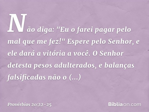 Não diga:
"Eu o farei pagar pelo mal que me fez!"
Espere pelo Senhor,
e ele dará a vitória a você. O Senhor detesta pesos adulterados,
e balanças falsificadas n