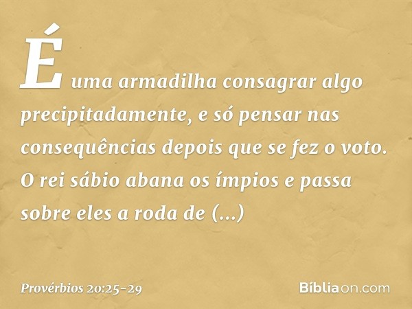 É uma armadilha consagrar algo
precipitadamente,
e só pensar nas consequências
depois que se fez o voto. O rei sábio abana os ímpios
e passa sobre eles a roda d