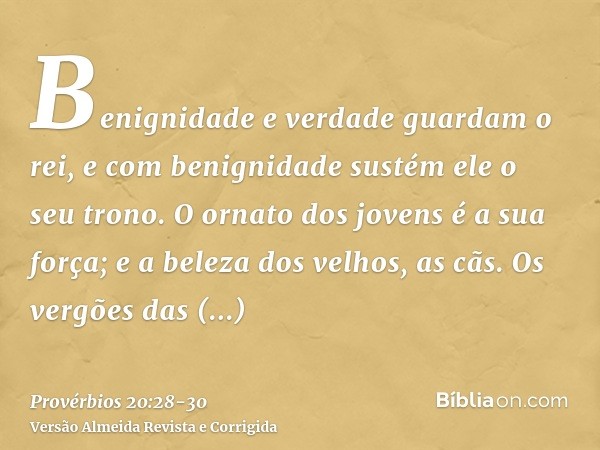 Benignidade e verdade guardam o rei, e com benignidade sustém ele o seu trono.O ornato dos jovens é a sua força; e a beleza dos velhos, as cãs.Os vergões das fe
