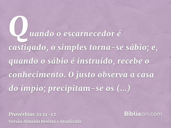 Quando o escarnecedor é castigado, o simples torna-se sábio; e, quando o sábio é instruído, recebe o conhecimento.O justo observa a casa do ímpio; precipitam-se