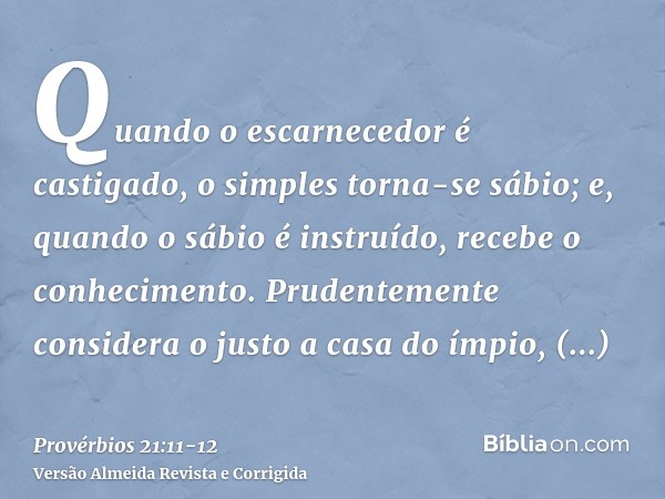 Quando o escarnecedor é castigado, o simples torna-se sábio; e, quando o sábio é instruído, recebe o conhecimento.Prudentemente considera o justo a casa do ímpi