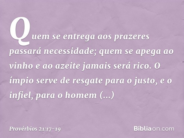 Quem se entrega aos prazeres
passará necessidade;
quem se apega ao vinho e ao azeite
jamais será rico. O ímpio serve de resgate para o justo,
e o infiel, para o