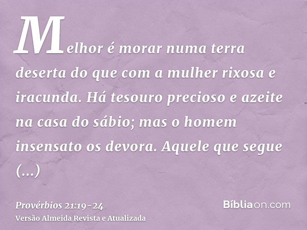 Melhor é morar numa terra deserta do que com a mulher rixosa e iracunda.Há tesouro precioso e azeite na casa do sábio; mas o homem insensato os devora.Aquele qu