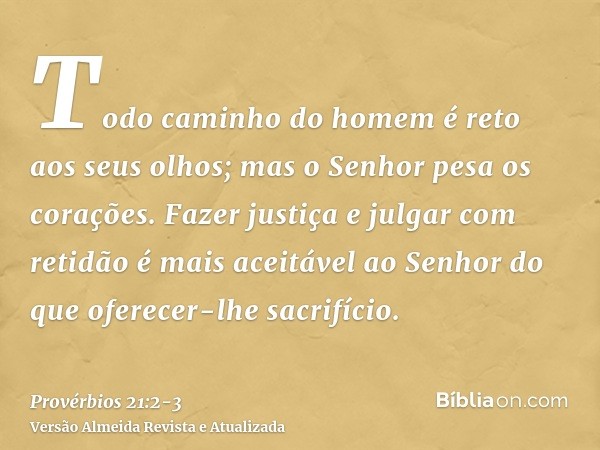 Todo caminho do homem é reto aos seus olhos; mas o Senhor pesa os corações.Fazer justiça e julgar com retidão é mais aceitável ao Senhor do que oferecer-lhe sac