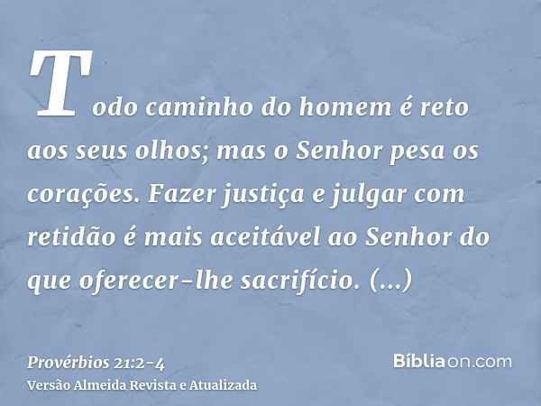 Todo caminho do homem é reto aos seus olhos; mas o Senhor pesa os corações.Fazer justiça e julgar com retidão é mais aceitável ao Senhor do que oferecer-lhe sac