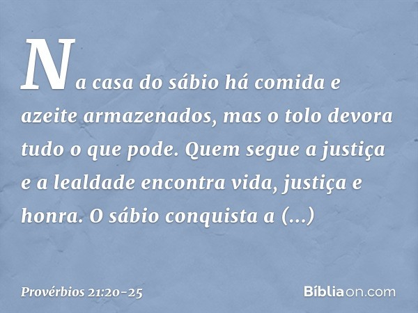 Na casa do sábio
há comida e azeite armazenados,
mas o tolo devora tudo o que pode. Quem segue a justiça e a lealdade
encontra vida, justiça e honra. O sábio co