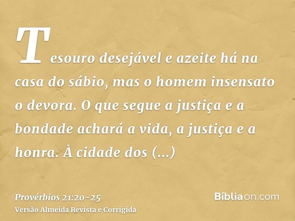 Tesouro desejável e azeite há na casa do sábio, mas o homem insensato o devora.O que segue a justiça e a bondade achará a vida, a justiça e a honra.À cidade dos