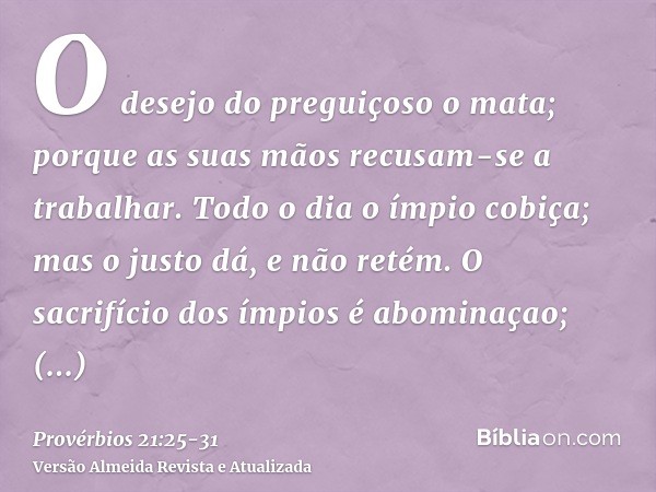O desejo do preguiçoso o mata; porque as suas mãos recusam-se a trabalhar.Todo o dia o ímpio cobiça; mas o justo dá, e não retém.O sacrifício dos ímpios é abomi
