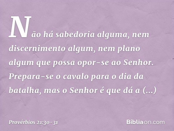 Não há sabedoria alguma,
nem discernimento algum,
nem plano algum
que possa opor-se ao ­Senhor. Prepara-se o cavalo para o dia da batalha,
mas o Senhor é que dá