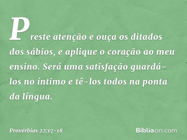 Preste atenção e ouça
os ditados dos sábios,
e aplique o coração ao meu ensino. Será uma satisfação guardá-los no íntimo
e tê-los todos na ponta da língua. -- P