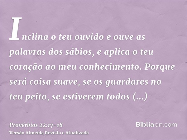 Inclina o teu ouvido e ouve as palavras dos sábios, e aplica o teu coração ao meu conhecimento.Porque será coisa suave, se os guardares no teu peito, se estiver