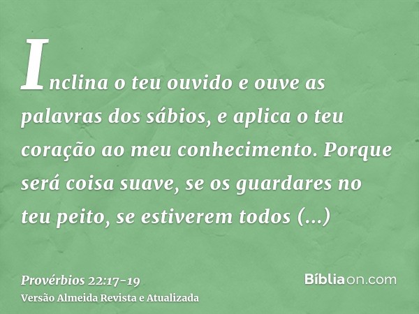 Inclina o teu ouvido e ouve as palavras dos sábios, e aplica o teu coração ao meu conhecimento.Porque será coisa suave, se os guardares no teu peito, se estiver