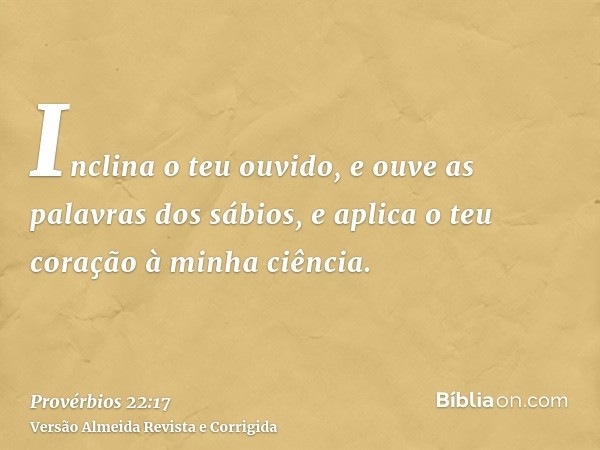 Inclina o teu ouvido, e ouve as palavras dos sábios, e aplica o teu coração à minha ciência.