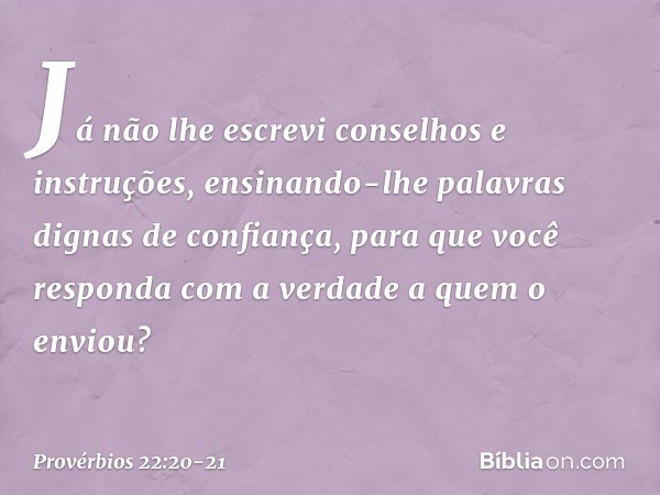 Já não lhe escrevi
conselhos e instruções, ensinando-lhe palavras
dignas de confiança,
para que você responda
com a verdade a quem o enviou? -- Provérbios 22:20