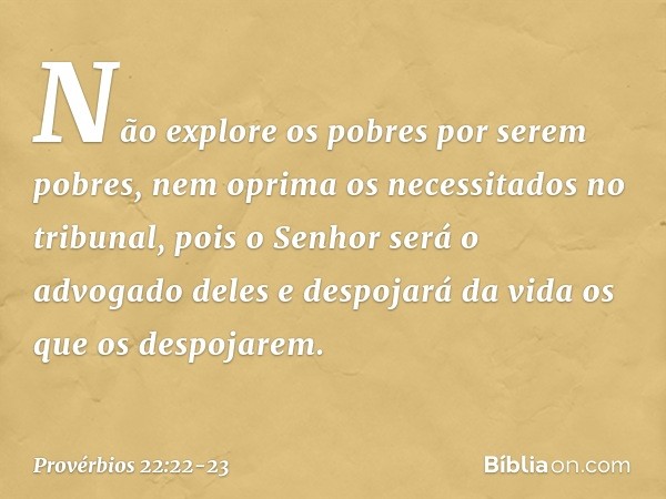 Não explore os pobres por serem pobres,
nem oprima os necessitados no tribunal, pois o Senhor será o advogado deles
e despojará da vida os que os despojarem. --