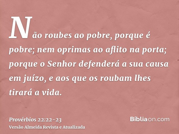 Não roubes ao pobre, porque é pobre; nem oprimas ao aflito na porta;porque o Senhor defenderá a sua causa em juízo, e aos que os roubam lhes tirará a vida.