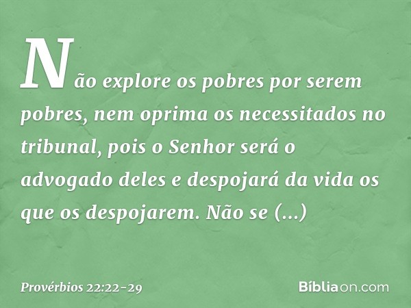 Não explore os pobres por serem pobres,
nem oprima os necessitados no tribunal, pois o Senhor será o advogado deles
e despojará da vida os que os despojarem. Nã