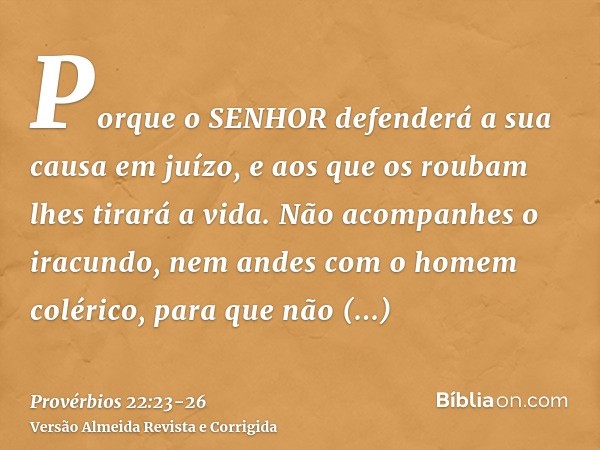 Porque o SENHOR defenderá a sua causa em juízo, e aos que os roubam lhes tirará a vida.Não acompanhes o iracundo, nem andes com o homem colérico,para que não ap
