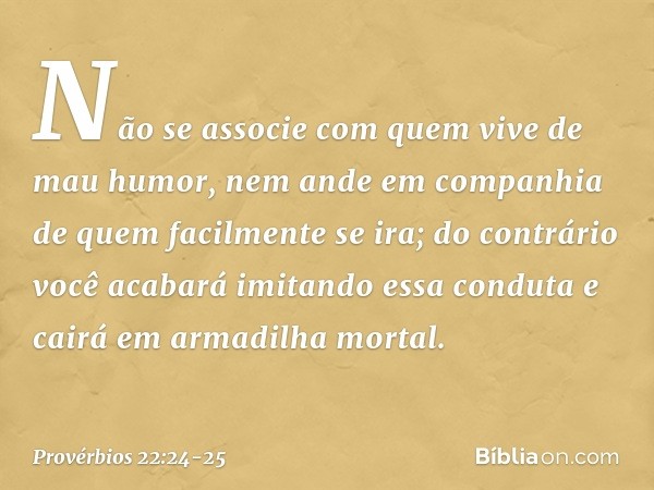 Não se associe
com quem vive de mau humor,
nem ande em companhia
de quem facilmente se ira; do contrário você acabará
imitando essa conduta
e cairá em armadilha