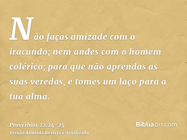 Não faças amizade com o iracundo; nem andes com o homem colérico;para que não aprendas as suas veredas, e tomes um laço para a tua alma.