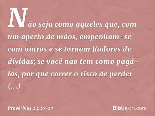 Não seja como aqueles que,
com um aperto de mãos,
empenham-se com outros
e se tornam fiadores de dívidas; se você não tem como pagá-las,
por que correr o risco 