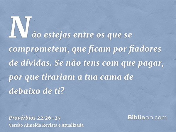 Não estejas entre os que se comprometem, que ficam por fiadores de dívidas.Se não tens com que pagar, por que tirariam a tua cama de debaixo de ti?