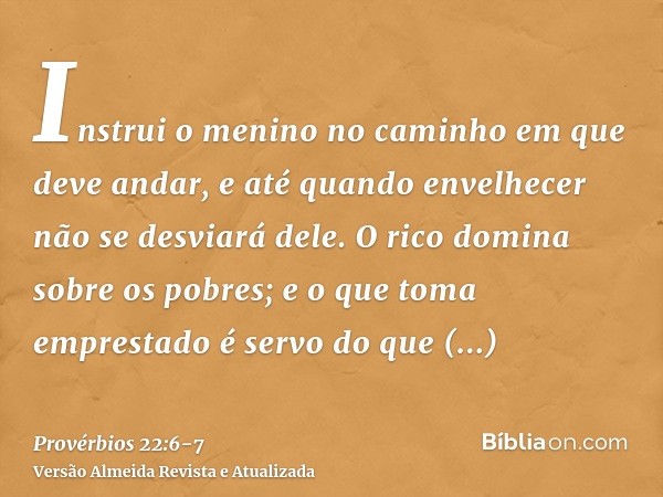 Instrui o menino no caminho em que deve andar, e até quando envelhecer não se desviará dele.O rico domina sobre os pobres; e o que toma emprestado é servo do qu