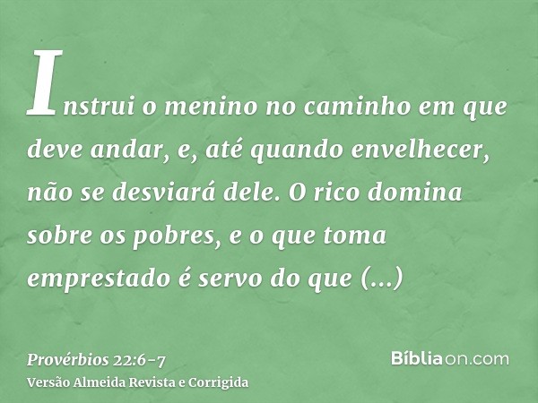 Instrui o menino no caminho em que deve andar, e, até quando envelhecer, não se desviará dele.O rico domina sobre os pobres, e o que toma emprestado é servo do 