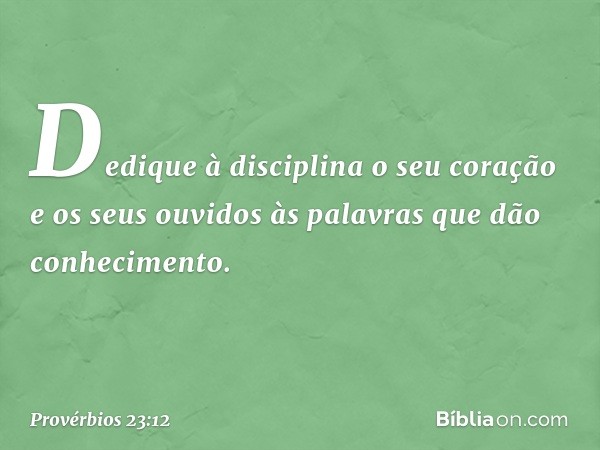 Dedique à disciplina o seu coração
e os seus ouvidos
às palavras que dão conhecimento. -- Provérbios 23:12