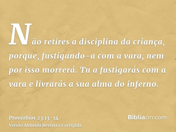 Não retires a disciplina da criança, porque, fustigando-a com a vara, nem por isso morrerá.Tu a fustigarás com a vara e livrarás a sua alma do inferno.