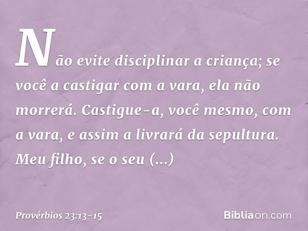 Não evite disciplinar a criança;
se você a castigar com a vara,
ela não morrerá. Castigue-a, você mesmo, com a vara,
e assim a livrará da sepultura. Meu filho, 