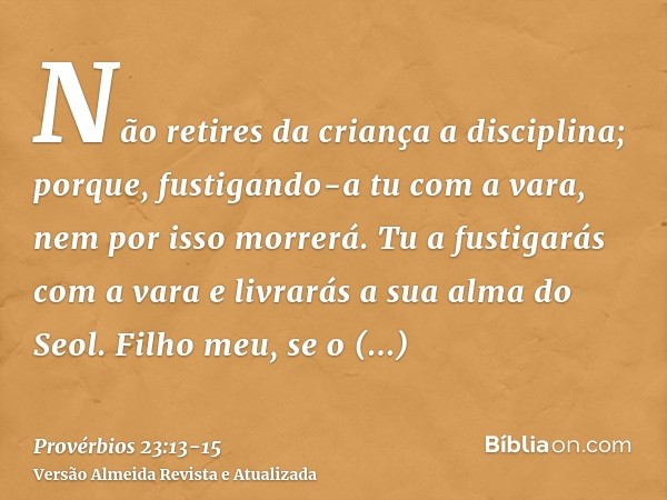 Não retires da criança a disciplina; porque, fustigando-a tu com a vara, nem por isso morrerá.Tu a fustigarás com a vara e livrarás a sua alma do Seol.Filho meu