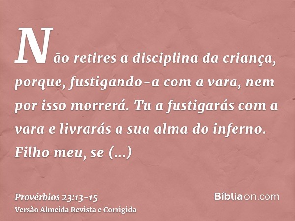 Não retires a disciplina da criança, porque, fustigando-a com a vara, nem por isso morrerá.Tu a fustigarás com a vara e livrarás a sua alma do inferno.Filho meu