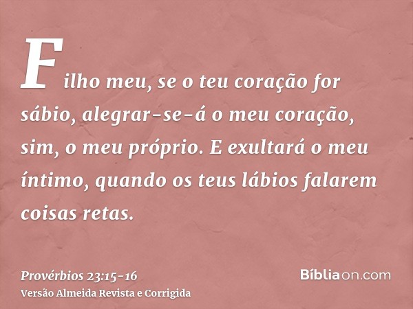 Filho meu, se o teu coração for sábio, alegrar-se-á o meu coração, sim, o meu próprio.E exultará o meu íntimo, quando os teus lábios falarem coisas retas.