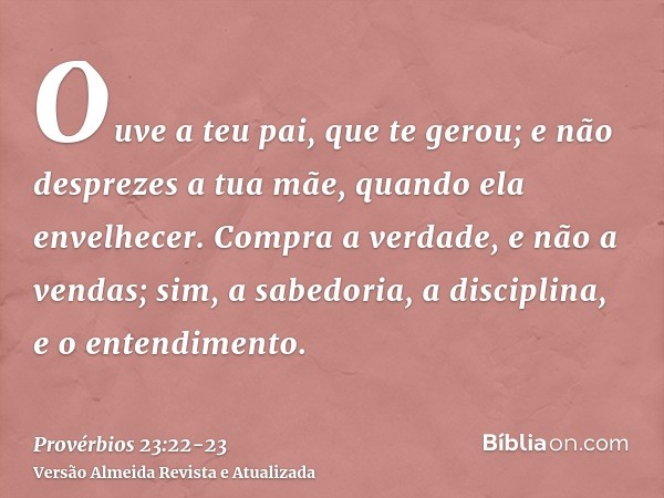 Ouve a teu pai, que te gerou; e não desprezes a tua mãe, quando ela envelhecer.Compra a verdade, e não a vendas; sim, a sabedoria, a disciplina, e o entendiment