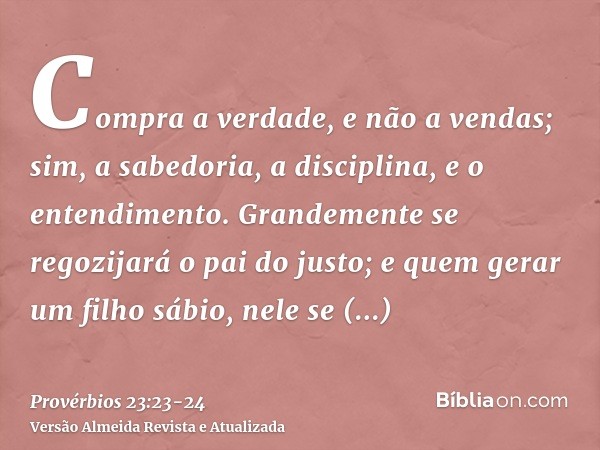 Compra a verdade, e não a vendas; sim, a sabedoria, a disciplina, e o entendimento.Grandemente se regozijará o pai do justo; e quem gerar um filho sábio, nele s