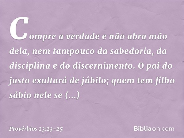 Compre a verdade e não abra mão dela,
nem tampouco da sabedoria, da disciplina
e do discernimento. O pai do justo exultará de júbilo;
quem tem filho sábio nele 