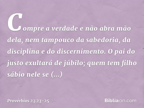 Compre a verdade e não abra mão dela,
nem tampouco da sabedoria, da disciplina
e do discernimento. O pai do justo exultará de júbilo;
quem tem filho sábio nele
