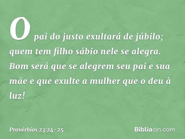 O pai do justo exultará de júbilo;
quem tem filho sábio nele se alegra. Bom será que se alegrem
seu pai e sua mãe
e que exulte a mulher que o deu à luz! -- Prov