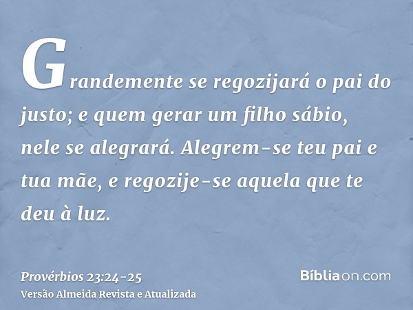 Grandemente se regozijará o pai do justo; e quem gerar um filho sábio, nele se alegrará.Alegrem-se teu pai e tua mãe, e regozije-se aquela que te deu à luz.