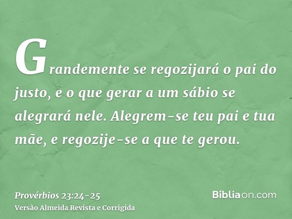 Grandemente se regozijará o pai do justo, e o que gerar a um sábio se alegrará nele.Alegrem-se teu pai e tua mãe, e regozije-se a que te gerou.