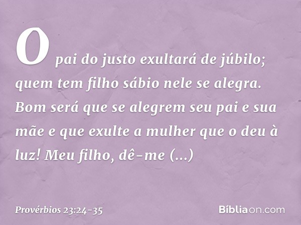 O pai do justo exultará de júbilo;
quem tem filho sábio nele se alegra. Bom será que se alegrem
seu pai e sua mãe
e que exulte a mulher que o deu à luz! Meu fil