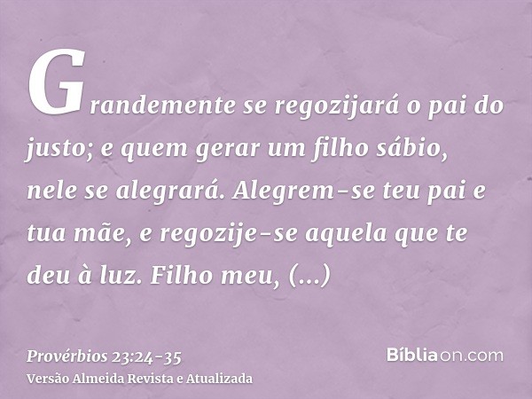 Grandemente se regozijará o pai do justo; e quem gerar um filho sábio, nele se alegrará.Alegrem-se teu pai e tua mãe, e regozije-se aquela que te deu à luz.Filh