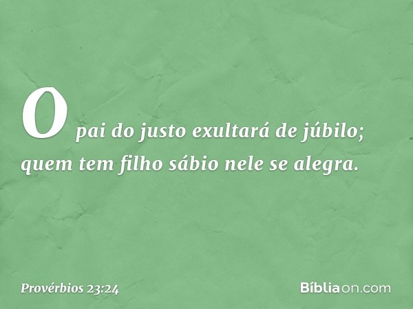 O pai do justo exultará de júbilo;
quem tem filho sábio nele se alegra. -- Provérbios 23:24