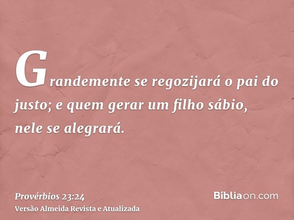 Grandemente se regozijará o pai do justo; e quem gerar um filho sábio, nele se alegrará.